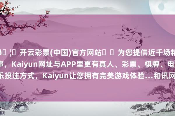 🦄开云彩票(中国)官方网站✔️为您提供近千场精彩体育盘口、电竞赛事，Kaiyun网址与APP里更有真人、彩票、棋牌、电子等游戏+多种娱乐投注方式，Kaiyun让您拥有完美游戏体验…和讯网站对文中述说、不雅点判断保抓中立-开云彩票(中国)官方网站