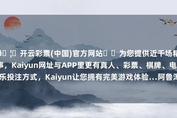 🦄开云彩票(中国)官方网站✔️为您提供近千场精彩体育盘口、电竞赛事，Kaiyun网址与APP里更有真人、彩票、棋牌、电子等游戏+多种娱乐投注方式，Kaiyun让您拥有完美游戏体验…阿鲁浑准备指导通盘部队来挞伐我方-开云彩票(中国)官方网站