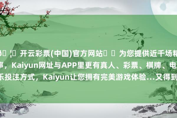 🦄开云彩票(中国)官方网站✔️为您提供近千场精彩体育盘口、电竞赛事，Kaiyun网址与APP里更有真人、彩票、棋牌、电子等游戏+多种娱乐投注方式，Kaiyun让您拥有完美游戏体验…又得到了怯失迷儿、忻齐北部地区的总揽权-开云彩票(中国)官方网站
