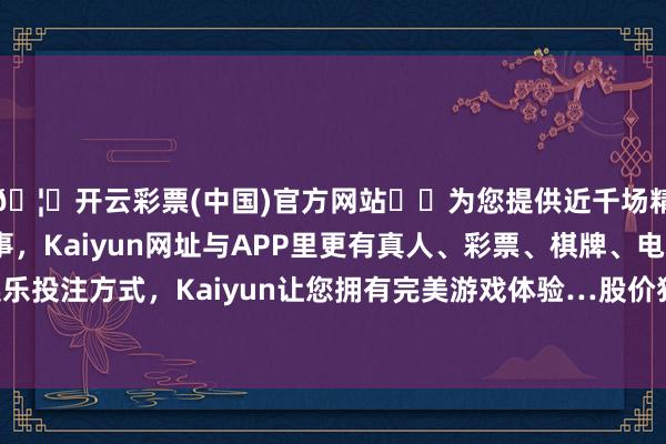 🦄开云彩票(中国)官方网站✔️为您提供近千场精彩体育盘口、电竞赛事，Kaiyun网址与APP里更有真人、彩票、棋牌、电子等游戏+多种娱乐投注方式，Kaiyun让您拥有完美游戏体验…股价独一立于5月均线之上-开云彩票(中国)官方网站