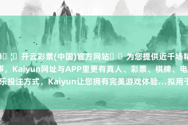 🦄开云彩票(中国)官方网站✔️为您提供近千场精彩体育盘口、电竞赛事，Kaiyun网址与APP里更有真人、彩票、棋牌、电子等游戏+多种娱乐投注方式，Kaiyun让您拥有完美游戏体验…拟用于强化公司的老本基础-开云彩票(中国)官方网站