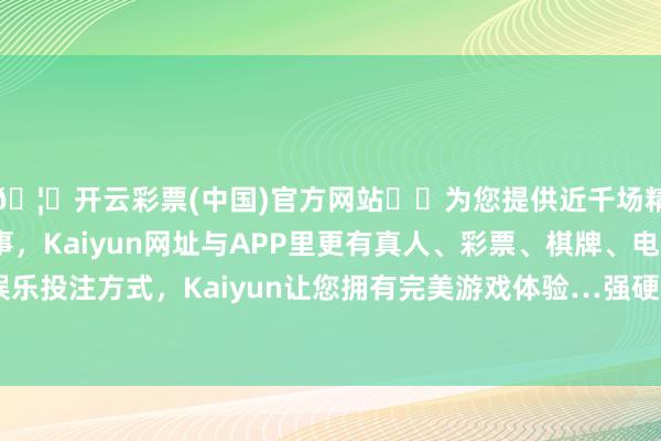 🦄开云彩票(中国)官方网站✔️为您提供近千场精彩体育盘口、电竞赛事，Kaiyun网址与APP里更有真人、彩票、棋牌、电子等游戏+多种娱乐投注方式，Kaiyun让您拥有完美游戏体验…强硬珍惜自己的方正利益-开云彩票(中国)官方网站