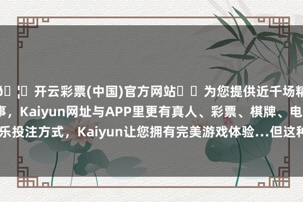 🦄开云彩票(中国)官方网站✔️为您提供近千场精彩体育盘口、电竞赛事，Kaiyun网址与APP里更有真人、彩票、棋牌、电子等游戏+多种娱乐投注方式，Kaiyun让您拥有完美游戏体验…但这种口径因为膛压峰值很高-开云彩票(中国)官方网站