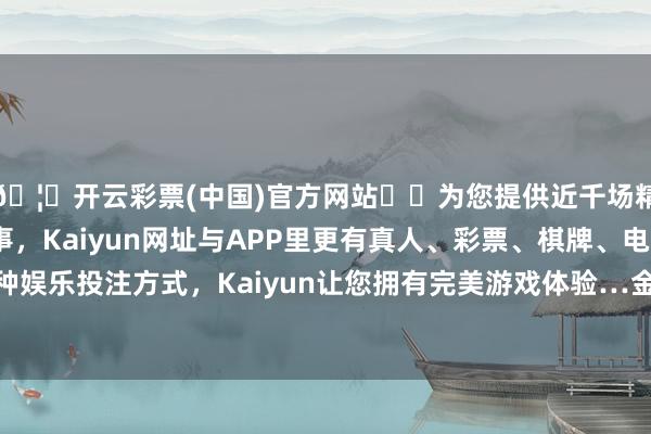 🦄开云彩票(中国)官方网站✔️为您提供近千场精彩体育盘口、电竞赛事，Kaiyun网址与APP里更有真人、彩票、棋牌、电子等游戏+多种娱乐投注方式，Kaiyun让您拥有完美游戏体验…金条价钱895元/克-开云彩票(中国)官方网站