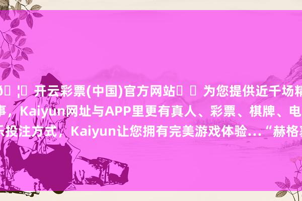 🦄开云彩票(中国)官方网站✔️为您提供近千场精彩体育盘口、电竞赛事，Kaiyun网址与APP里更有真人、彩票、棋牌、电子等游戏+多种娱乐投注方式，Kaiyun让您拥有完美游戏体验…“赫格塞念念鄙俚堕入泄密风云与他的布景联系-开云彩票(中国)官方网站