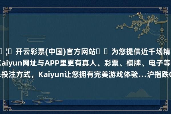🦄开云彩票(中国)官方网站✔️为您提供近千场精彩体育盘口、电竞赛事，Kaiyun网址与APP里更有真人、彩票、棋牌、电子等游戏+多种娱乐投注方式，Kaiyun让您拥有完美游戏体验…沪指跌0.35%报2857.9点-开云彩票(中国)官方网站