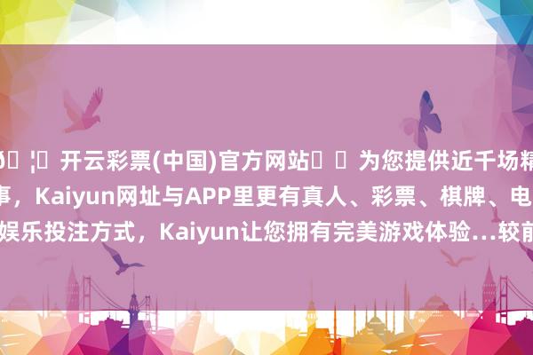 🦄开云彩票(中国)官方网站✔️为您提供近千场精彩体育盘口、电竞赛事，Kaiyun网址与APP里更有真人、彩票、棋牌、电子等游戏+多种娱乐投注方式，Kaiyun让您拥有完美游戏体验…较前一来以前高潮0.02%-开云彩票(中国)官方网站