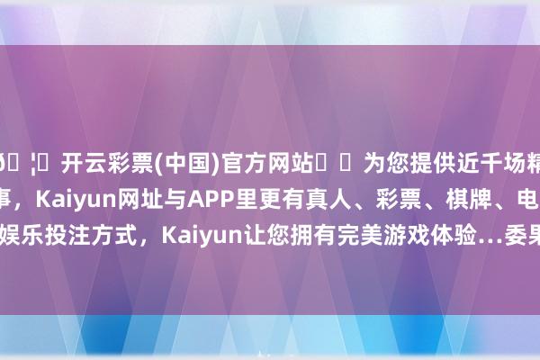 🦄开云彩票(中国)官方网站✔️为您提供近千场精彩体育盘口、电竞赛事，Kaiyun网址与APP里更有真人、彩票、棋牌、电子等游戏+多种娱乐投注方式，Kaiyun让您拥有完美游戏体验…委果太过于匪夷所念念-开云彩票(中国)官方网站