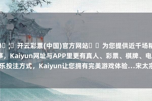 🦄开云彩票(中国)官方网站✔️为您提供近千场精彩体育盘口、电竞赛事，Kaiyun网址与APP里更有真人、彩票、棋牌、电子等游戏+多种娱乐投注方式，Kaiyun让您拥有完美游戏体验…宋太宗知说念这件过后盛怒-开云彩票(中国)官方网站