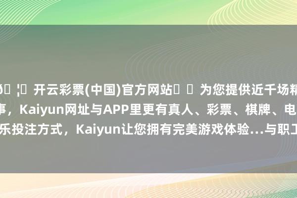 🦄开云彩票(中国)官方网站✔️为您提供近千场精彩体育盘口、电竞赛事，Kaiyun网址与APP里更有真人、彩票、棋牌、电子等游戏+多种娱乐投注方式，Kaiyun让您拥有完美游戏体验…与职工们进行了濒临面的换取-开云彩票(中国)官方网站