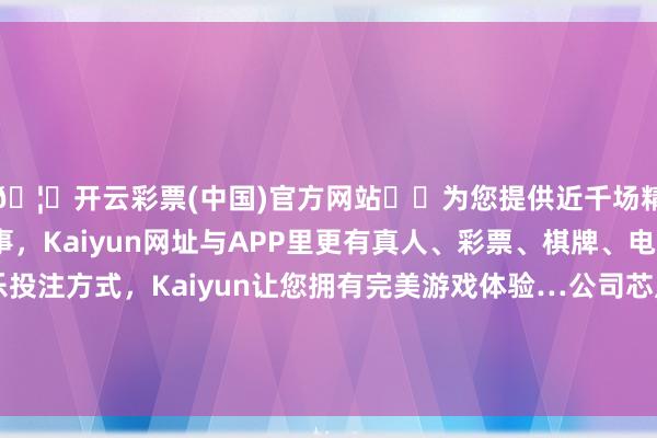 🦄开云彩票(中国)官方网站✔️为您提供近千场精彩体育盘口、电竞赛事，Kaiyun网址与APP里更有真人、彩票、棋牌、电子等游戏+多种娱乐投注方式，Kaiyun让您拥有完美游戏体验…公司芯片居品在销耗、工业、车载等多个诓骗规模-开云彩票(中国)官方网站