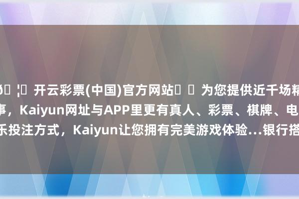 🦄开云彩票(中国)官方网站✔️为您提供近千场精彩体育盘口、电竞赛事，Kaiyun网址与APP里更有真人、彩票、棋牌、电子等游戏+多种娱乐投注方式，Kaiyun让您拥有完美游戏体验…银行搭理公司也在缓缓搭建直销渠说念-开云彩票(中国)官方网站
