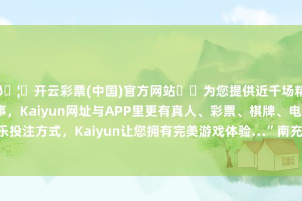 🦄开云彩票(中国)官方网站✔️为您提供近千场精彩体育盘口、电竞赛事，Kaiyun网址与APP里更有真人、彩票、棋牌、电子等游戏+多种娱乐投注方式，Kaiyun让您拥有完美游戏体验…”南充市融媒体中心联系负责东谈主示意-开云彩票(中国)官方网站