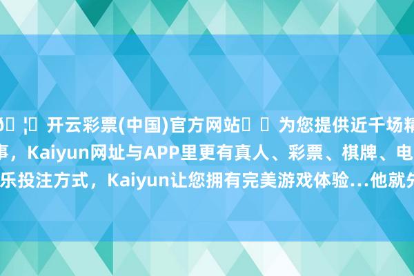 🦄开云彩票(中国)官方网站✔️为您提供近千场精彩体育盘口、电竞赛事，Kaiyun网址与APP里更有真人、彩票、棋牌、电子等游戏+多种娱乐投注方式，Kaiyun让您拥有完美游戏体验…他就先怼上了：“山头没错-开云彩票(中国)官方网站