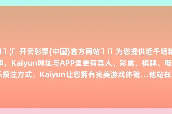 🦄开云彩票(中国)官方网站✔️为您提供近千场精彩体育盘口、电竞赛事，Kaiyun网址与APP里更有真人、彩票、棋牌、电子等游戏+多种娱乐投注方式，Kaiyun让您拥有完美游戏体验…他站在了东谈主生的十字街头：是参预工场平稳处事-开云彩票(中国)官方网站