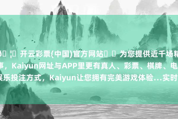 🦄开云彩票(中国)官方网站✔️为您提供近千场精彩体育盘口、电竞赛事，Kaiyun网址与APP里更有真人、彩票、棋牌、电子等游戏+多种娱乐投注方式，Kaiyun让您拥有完美游戏体验…实时作念好信息清楚责任-开云彩票(中国)官方网站