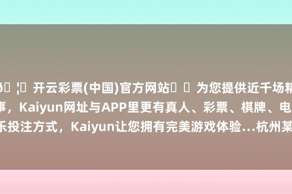 🦄开云彩票(中国)官方网站✔️为您提供近千场精彩体育盘口、电竞赛事，Kaiyun网址与APP里更有真人、彩票、棋牌、电子等游戏+多种娱乐投注方式，Kaiyun让您拥有完美游戏体验…杭州某黄金珠宝公司的认真东说念主就骄横-开云彩票(中国)官方网站