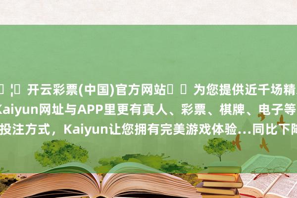 🦄开云彩票(中国)官方网站✔️为您提供近千场精彩体育盘口、电竞赛事，Kaiyun网址与APP里更有真人、彩票、棋牌、电子等游戏+多种娱乐投注方式，Kaiyun让您拥有完美游戏体验…同比下降401.12%；欠债率60.21%-开云彩票(中国)官方网站