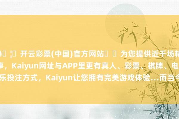 🦄开云彩票(中国)官方网站✔️为您提供近千场精彩体育盘口、电竞赛事，Kaiyun网址与APP里更有真人、彩票、棋牌、电子等游戏+多种娱乐投注方式，Kaiyun让您拥有完美游戏体验…而当今法官想给他们讲更多的兴致-开云彩票(中国)官方网站