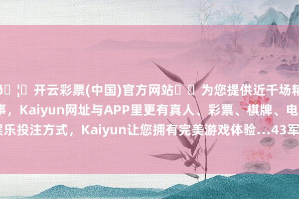 🦄开云彩票(中国)官方网站✔️为您提供近千场精彩体育盘口、电竞赛事，Kaiyun网址与APP里更有真人、彩票、棋牌、电子等游戏+多种娱乐投注方式，Kaiyun让您拥有完美游戏体验…43军好多官兵望着龙盘虎踞的大海-开云彩票(中国)官方网站