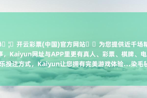 🦄开云彩票(中国)官方网站✔️为您提供近千场精彩体育盘口、电竞赛事，Kaiyun网址与APP里更有真人、彩票、棋牌、电子等游戏+多种娱乐投注方式，Kaiyun让您拥有完美游戏体验…染毛毡的时候嫂子手机掉在地上-开云彩票(中国)官方网站