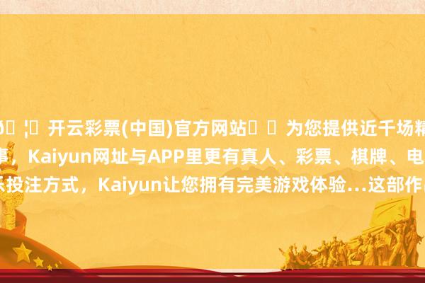 🦄开云彩票(中国)官方网站✔️为您提供近千场精彩体育盘口、电竞赛事，Kaiyun网址与APP里更有真人、彩票、棋牌、电子等游戏+多种娱乐投注方式，Kaiyun让您拥有完美游戏体验…这部作品长远筹商了人命、当然与升天的形而上学-开云彩票(中国)官方网站