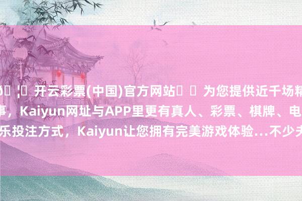 🦄开云彩票(中国)官方网站✔️为您提供近千场精彩体育盘口、电竞赛事，Kaiyun网址与APP里更有真人、彩票、棋牌、电子等游戏+多种娱乐投注方式，Kaiyun让您拥有完美游戏体验…不少夫人把问题齐悔怨于女方-开云彩票(中国)官方网站