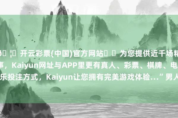 🦄开云彩票(中国)官方网站✔️为您提供近千场精彩体育盘口、电竞赛事，Kaiyun网址与APP里更有真人、彩票、棋牌、电子等游戏+多种娱乐投注方式，Kaiyun让您拥有完美游戏体验…”男人言语打发其词顾傍边而言他-开云彩票(中国)官方网站