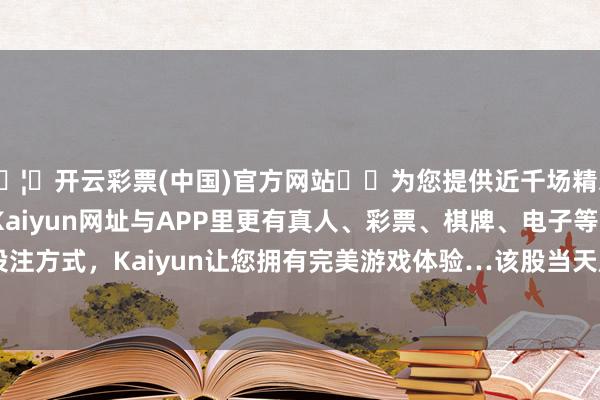 🦄开云彩票(中国)官方网站✔️为您提供近千场精彩体育盘口、电竞赛事，Kaiyun网址与APP里更有真人、彩票、棋牌、电子等游戏+多种娱乐投注方式，Kaiyun让您拥有完美游戏体验…该股当天成交量3520.33万股-开云彩票(中国)官方网站