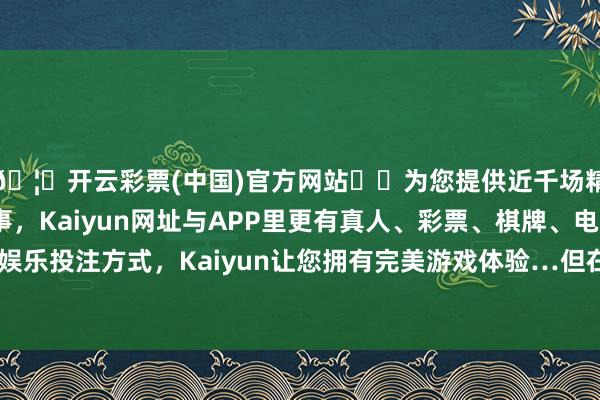 🦄开云彩票(中国)官方网站✔️为您提供近千场精彩体育盘口、电竞赛事，Kaiyun网址与APP里更有真人、彩票、棋牌、电子等游戏+多种娱乐投注方式，Kaiyun让您拥有完美游戏体验…但在某些东说念主身上-开云彩票(中国)官方网站