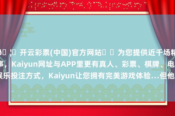 🦄开云彩票(中国)官方网站✔️为您提供近千场精彩体育盘口、电竞赛事，Kaiyun网址与APP里更有真人、彩票、棋牌、电子等游戏+多种娱乐投注方式，Kaiyun让您拥有完美游戏体验…但他禀赋聪颖、学识巨大-开云彩票(中国)官方网站