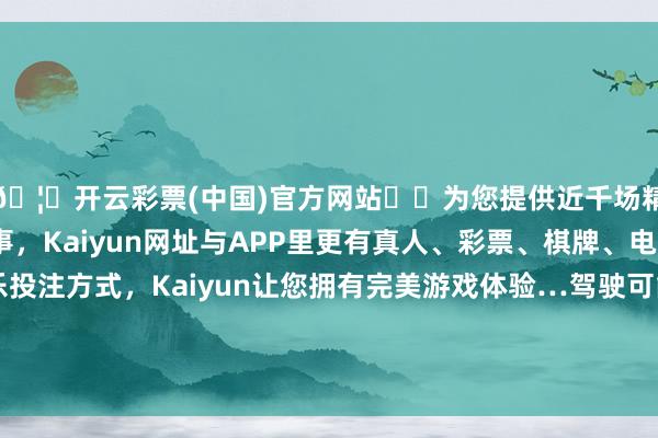 🦄开云彩票(中国)官方网站✔️为您提供近千场精彩体育盘口、电竞赛事，Kaiyun网址与APP里更有真人、彩票、棋牌、电子等游戏+多种娱乐投注方式，Kaiyun让您拥有完美游戏体验…驾驶可能越来越成为中老年东谈主的一种怀旧神态-开云彩票(中国)官方网站