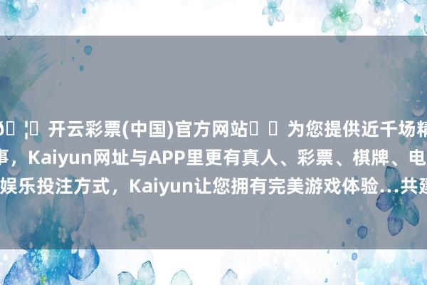 🦄开云彩票(中国)官方网站✔️为您提供近千场精彩体育盘口、电竞赛事,Kaiyun网址与APP里更有真人、彩票、棋牌、电子等游戏+多种娱乐投注方式,Kaiyun让您拥有完美游戏体验…共建美艳丰盈的海洋”-开云彩票(中国)官方网站